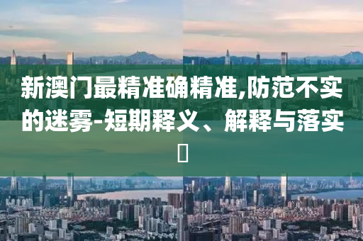 新澳门最精准确精准,防范不实的迷雾-短期释义、解释与落实?