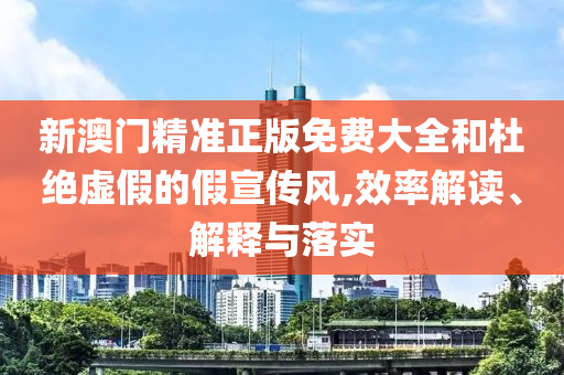 新澳门精准正版免费大全和杜绝虚假的假宣传风,效率解读、解释与落实