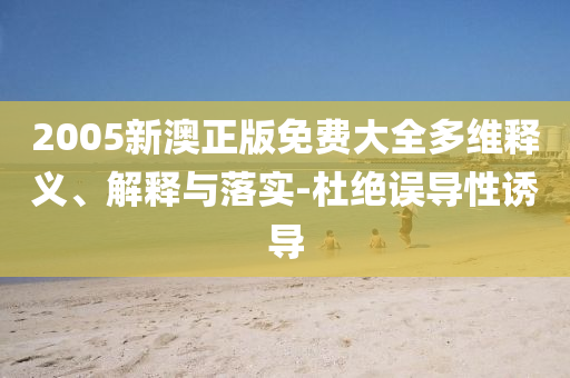 2005新澳正版免费大全多维释义、解释与落实-杜绝误导性诱导