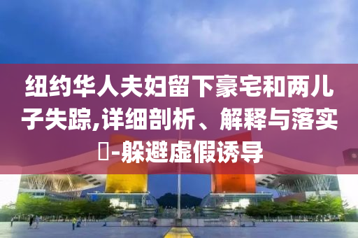 纽约华人夫妇留下豪宅和两儿子失踪,详细剖析、解释与落实?-躲避虚假诱导