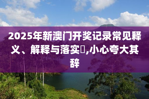 2025年新澳门开奖记录常见释义、解释与落实?,小心夸大其辞