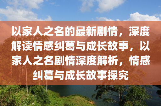 以家人之名的最新剧情，深度解读情感纠葛与成长故事，以家人之名剧情深度解析，情感纠葛与成长故事探究