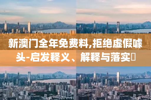 新澳门全年免费料,拒绝虚假噱头-启发释义、解释与落实?