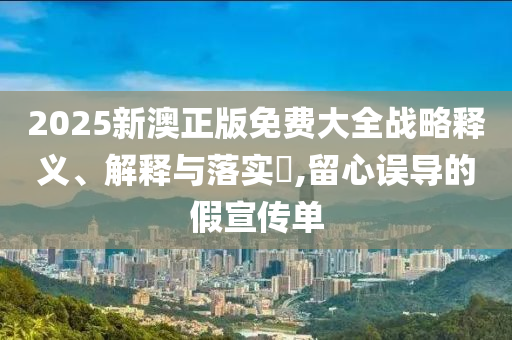 2025新澳正版免费大全战略释义、解释与落实?,留心误导的假宣传单
