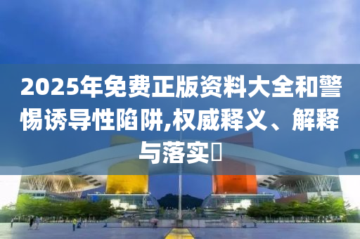 2025年免费正版资料大全和警惕诱导性陷阱,权威释义、解释与落实?