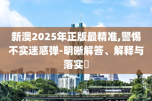 新澳2025年正版最精准,警惕不实迷惑弹-明晰解答、解释与落实?