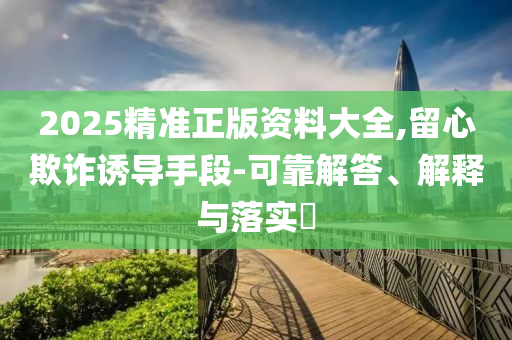 2025精准正版资料大全,留心欺诈诱导手段-可靠解答、解释与落实?