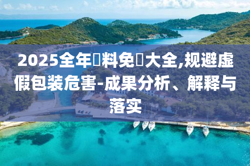 2025全年資料免費大全,规避虚假包装危害-成果分析、解释与落实