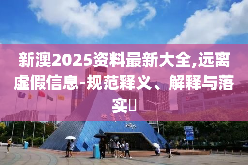 新澳2025资料最新大全,远离虚假信息-规范释义、解释与落实?