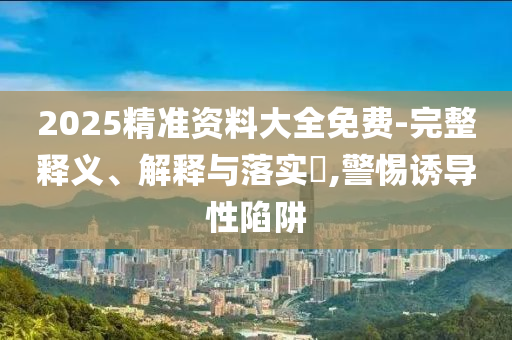 2025精准资料大全免费-完整释义、解释与落实?,警惕诱导性陷阱