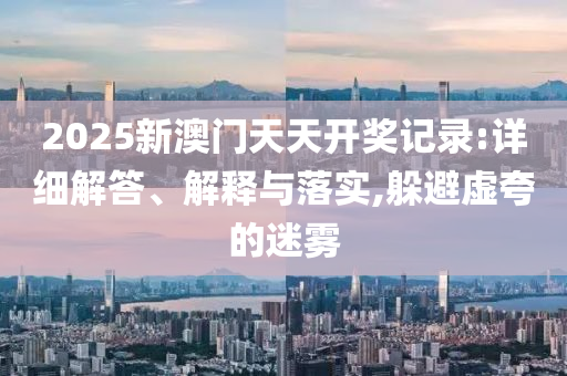 2025新澳门天天开奖记录:详细解答、解释与落实,躲避虚夸的迷雾