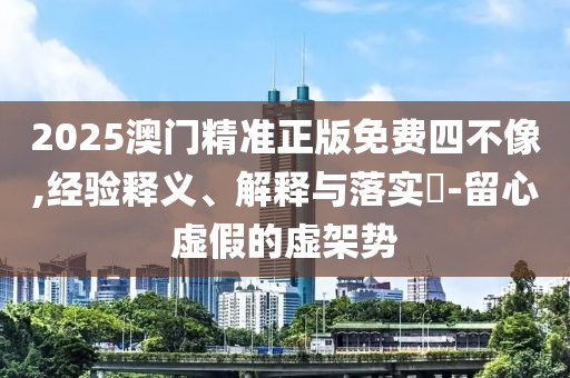 2025澳门精准正版免费四不像,经验释义、解释与落实?-留心虚假的虚架势
