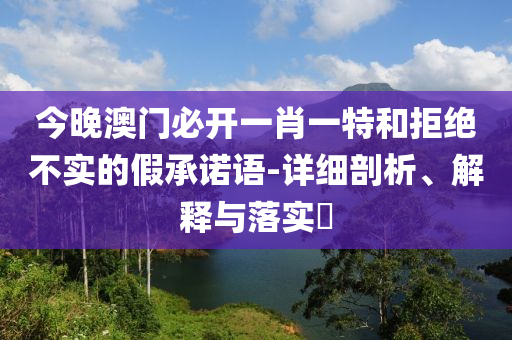今晚澳门必开一肖一特和拒绝不实的假承诺语-详细剖析、解释与落实?