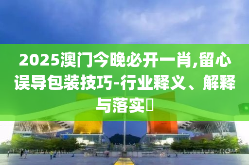 2025澳门今晚必开一肖,留心误导包装技巧-行业释义、解释与落实?