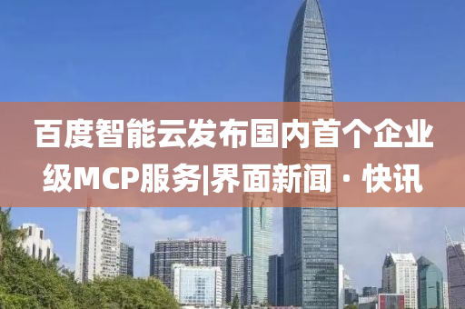 百度智能云发布国内首个企业级MCP服务|界面新闻 · 快讯