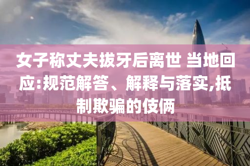 女子称丈夫拔牙后离世 当地回应:规范解答、解释与落实,抵制欺骗的伎俩