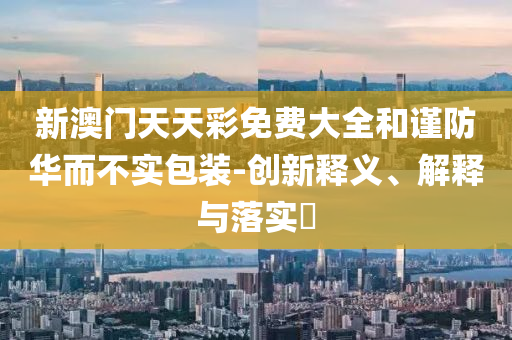 新澳门天天彩免费大全和谨防华而不实包装-创新释义、解释与落实?