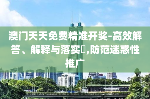 澳门天天免费精准开奖-高效解答、解释与落实?,防范迷惑性推广
