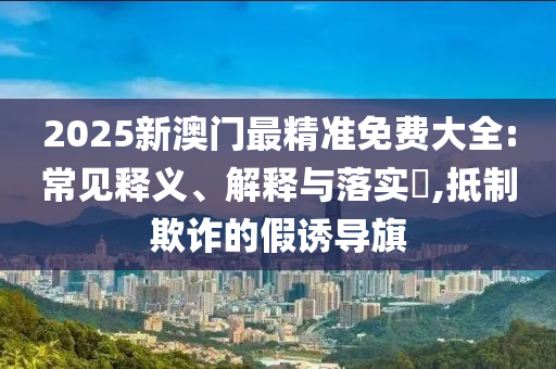2025新澳门最精准免费大全:常见释义、解释与落实?,抵制欺诈的假诱导旗