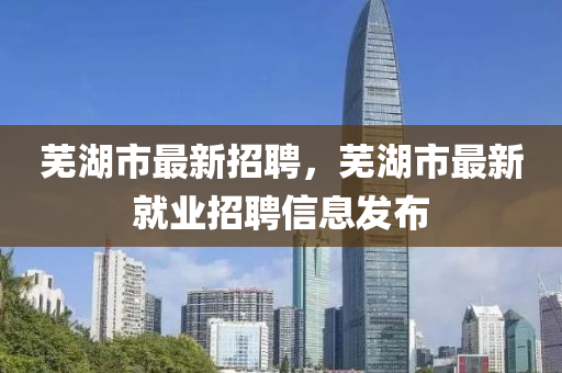 芜湖市最新招聘，芜湖市最新就业招聘信息发布