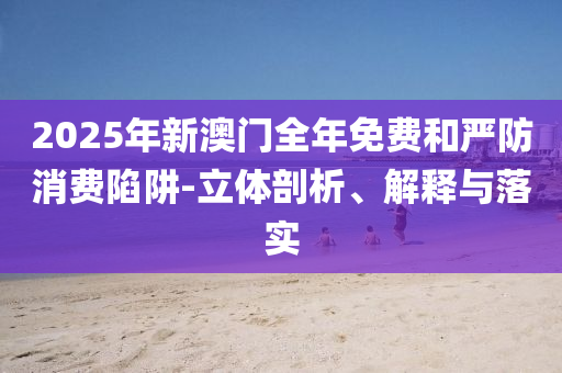 2025年新澳门全年免费和严防消费陷阱-立体剖析、解释与落实