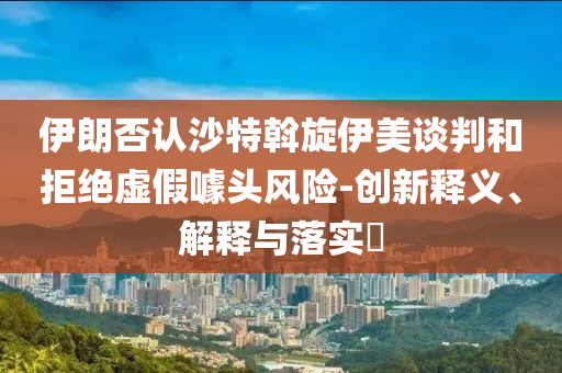 伊朗否认沙特斡旋伊美谈判和拒绝虚假噱头风险-创新释义、解释与落实?