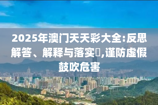 2025年澳门天天彩大全:反思解答、解释与落实?,谨防虚假鼓吹危害