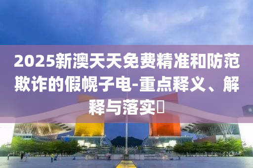 2025新澳天天免费精准和防范欺诈的假幌子电-重点释义、解释与落实?