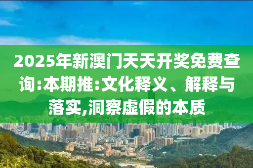 2025年新澳门天天开奖免费查询:本期推:文化释义、解释与落实,洞察虚假的本质