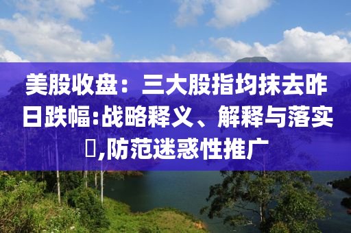 美股收盘：三大股指均抹去昨日跌幅:战略释义、解释与落实?,防范迷惑性推广