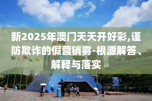 新2025年澳门天天开好彩,谨防欺诈的假营销雾-根源解答、解释与落实