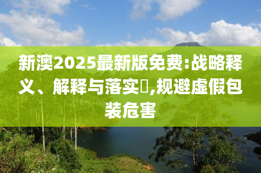新澳2025最新版免费:战略释义、解释与落实?,规避虚假包装危害