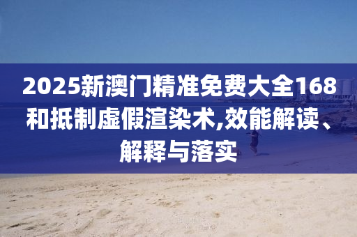 2025新澳门精准免费大全168和抵制虚假渲染术,效能解读、解释与落实