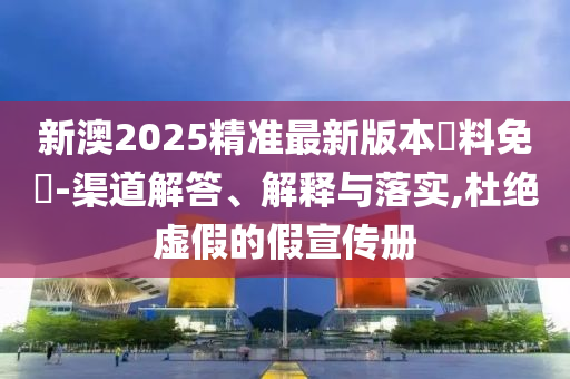 新澳2025精准最新版本資料免費-渠道解答、解释与落实,杜绝虚假的假宣传册
