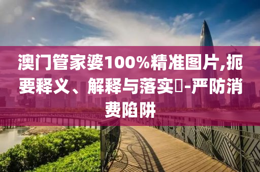 澳门管家婆100%精准图片,扼要释义、解释与落实?-严防消费陷阱