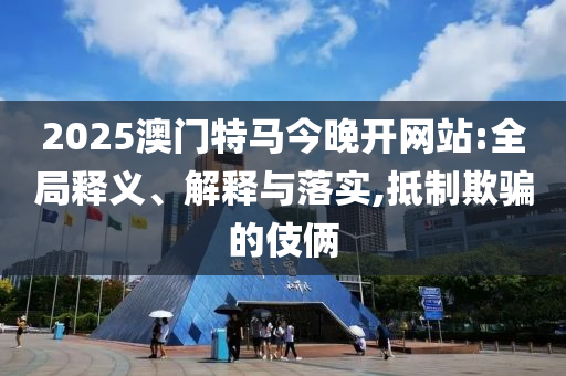 2025澳门特马今晚开网站:全局释义、解释与落实,抵制欺骗的伎俩