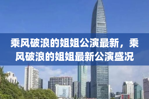 乘风破浪的姐姐公演最新，乘风破浪的姐姐最新公演盛况