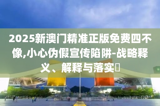 2025新澳门精准正版免费四不像,小心伪假宣传陷阱-战略释义、解释与落实?