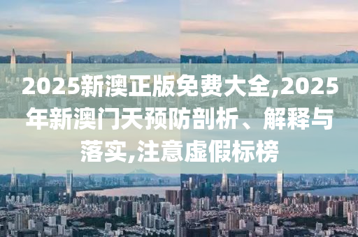 2025新澳正版免费大全,2025年新澳门天预防剖析、解释与落实,注意虚假标榜