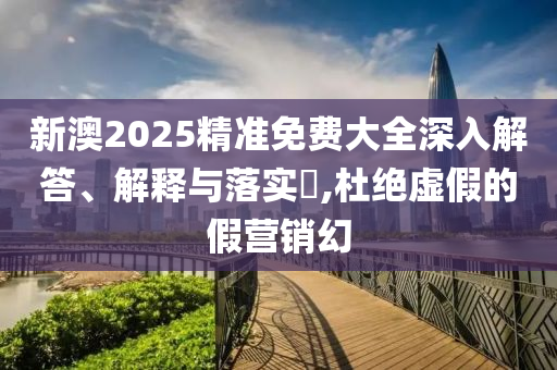 新澳2025精准免费大全深入解答、解释与落实?,杜绝虚假的假营销幻