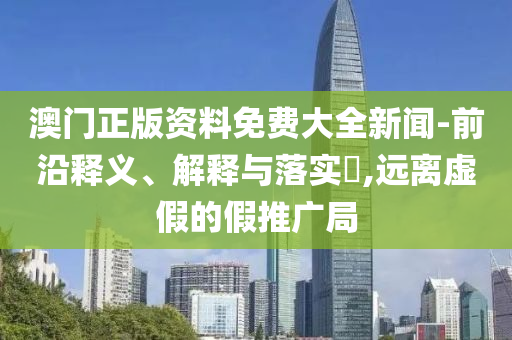 澳门正版资料免费大全新闻-前沿释义、解释与落实?,远离虚假的假推广局