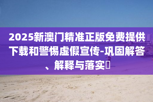 2025新澳门精准正版免费提供下载和警惕虚假宣传-巩固解答、解释与落实?