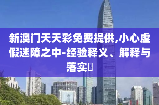 新澳门天天彩免费提供,小心虚假迷障之中-经验释义、解释与落实?