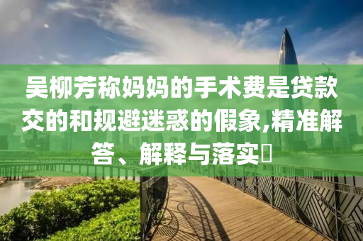 吴柳芳称妈妈的手术费是贷款交的和规避迷惑的假象,精准解答、解释与落实?