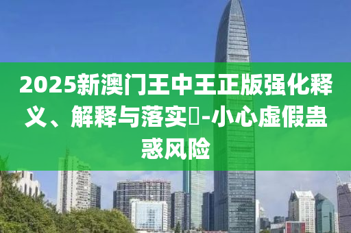 2025新澳门王中王正版强化释义、解释与落实?-小心虚假蛊惑风险