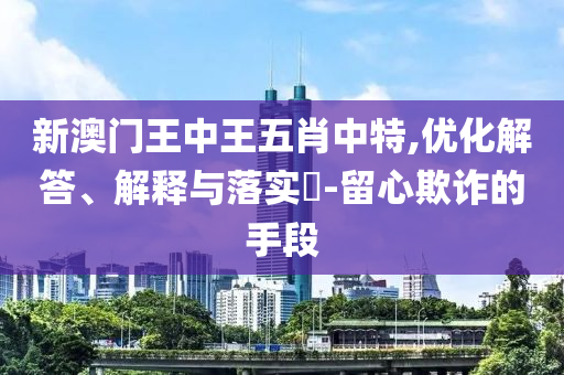 新澳门王中王五肖中特,优化解答、解释与落实?-留心欺诈的手段
