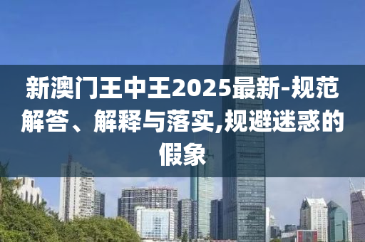 新澳门王中王2025最新-规范解答、解释与落实,规避迷惑的假象