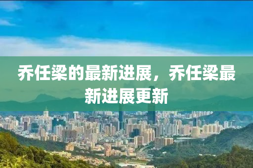 乔任梁的最新进展，乔任梁最新进展更新