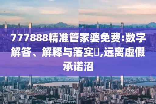 777888精准管家婆免费:数字解答、解释与落实?,远离虚假承诺沼