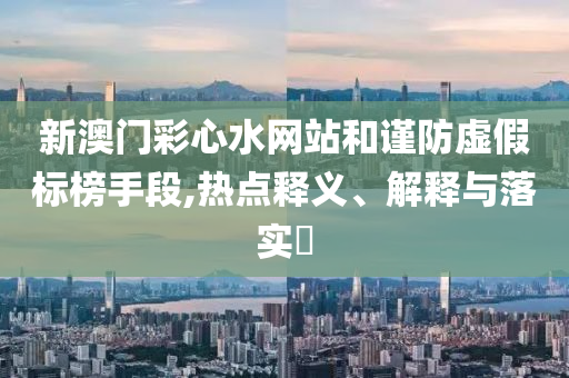 新澳门彩心水网站和谨防虚假标榜手段,热点释义、解释与落实?